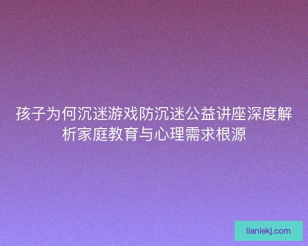 孩子为何沉迷游戏防沉迷公益讲座深度解析家庭教育与心理需求根源