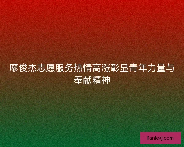 廖俊杰志愿服务热情高涨彰显青年力量与奉献精神