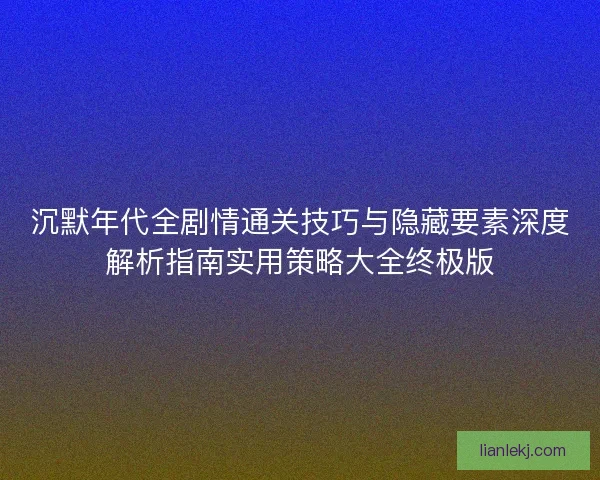 沉默年代全剧情通关技巧与隐藏要素深度解析指南实用策略大全终极版