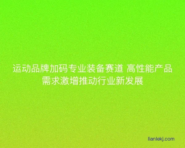 运动品牌加码专业装备赛道 高性能产品需求激增推动行业新发展